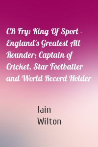 CB Fry: King Of Sport - England's Greatest All Rounder; Captain of Cricket, Star Footballer and World Record Holder