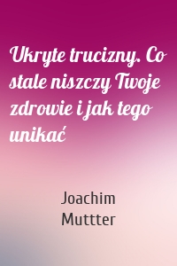 Ukryte trucizny. Co stale niszczy Twoje zdrowie i jak tego unikać