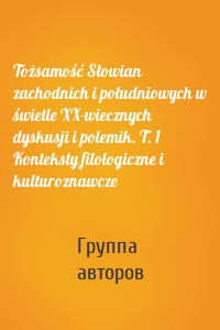 Tożsamość Słowian zachodnich i południowych w świetle XX-wiecznych dyskusji i polemik. T. 1 Konteksty filologiczne i kulturoznawcze