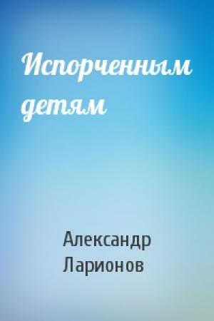 Обложка книги «Испорченным детям» — Александр Ларионов