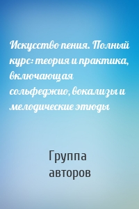 Искусство пения. Полный курс: теория и практика, включающая сольфеджио, вокализы и мелодические этюды