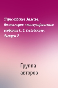 Переславское Залесье. Фольклорно-этнографическое собрание С. Е. Елховского. Выпуск 2