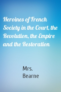 Heroines of French Society in the Court, the Revolution, the Empire and the Restoration
