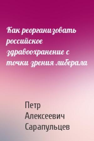 Обложка книги «Как реорганизовать российское здравоохранение с точки зрения либерала» — Петр Алексеевич Сарапульцев