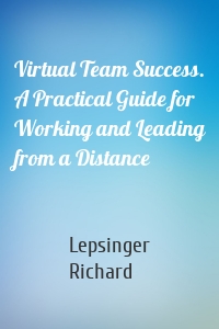 Virtual Team Success. A Practical Guide for Working and Leading from a Distance