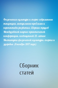 Физическая культура и спорт: современные тенденции, актуальные проблемы и перспективы развития. Сборник трудов Межвузовской научно-практической конференции, посвященной 25-летию Института физической культуры, спорта и здоровья (8 ноября 2017 года)