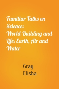 Familiar Talks on Science: World-Building and Life; Earth, Air and Water