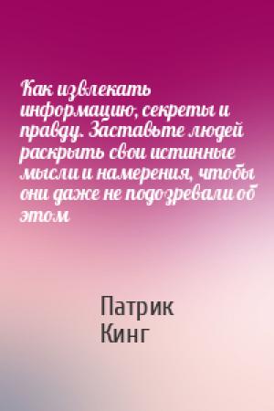 Обложка книги «Как извлекать информацию, секреты и правду. Заставьте людей раскрыть свои истинные мысли и намерения, чтобы они даже не подозревали об этом» — Патрик Кинг