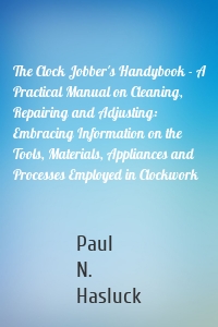 The Clock Jobber's Handybook - A Practical Manual on Cleaning, Repairing and Adjusting: Embracing Information on the Tools, Materials, Appliances and Processes Employed in Clockwork