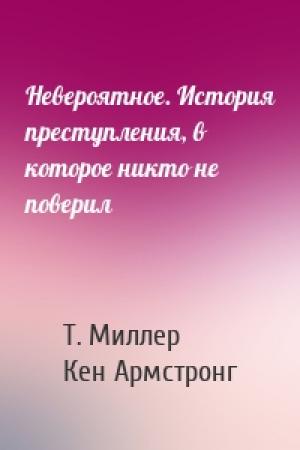 Обложка книги «Невероятное. История преступления, в которое никто не поверил» — Т. Миллер, Кен Армстронг