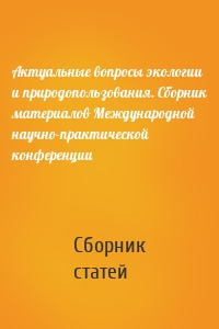 Актуальные вопросы экологии и природопользования. Сборник материалов Международной научно-практической конференции