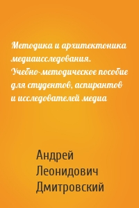 Методика и архитектоника медиаисследования. Учебно-методическое пособие для студентов, аспирантов и исследователей медиа