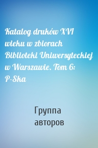 Katalog druków XVI wieku w zbiorach Biblioteki Uniwersyteckiej w Warszawie. Tom 6: P-Ska