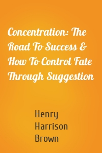 Concentration: The Road To Success & How To Control Fate Through Suggestion