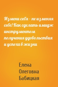 Измени себя – не изменяя себе! Как сделать имидж инструментом получения удовольствия и успеха в жизни