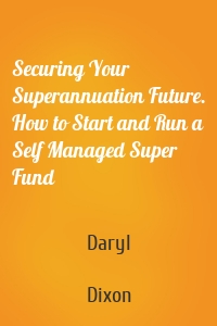 Securing Your Superannuation Future. How to Start and Run a Self Managed Super Fund