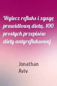 Wylecz refluks i zgagę prawidłową dietą. 100 prostych przepisów diety antyrefluksowej