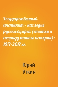 Государственный инстинкт – наследие русских царей (статьи и непридуманные истории): 1917–2017 гг.