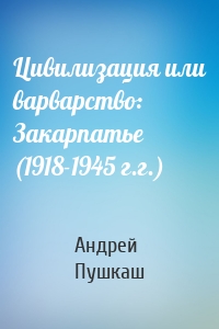 Цивилизация или варварство: Закарпатье (1918-1945 г.г.)