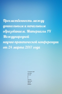 Преемственность между дошкольным и начальным образованием. Материалы IV Международной научно-практической конференции от 24 марта 2017 года