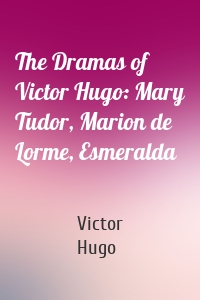 The Dramas of Victor Hugo: Mary Tudor, Marion de Lorme, Esmeralda