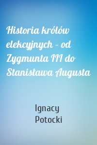 Historia królów elekcyjnych – od Zygmunta III do Stanisława Augusta