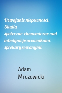 Oswajanie niepewności. Studia społeczno-ekonomiczne nad młodymi pracownikami sprekaryzowanymi