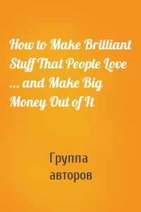 How to Make Brilliant Stuff That People Love ... and Make Big Money Out of It