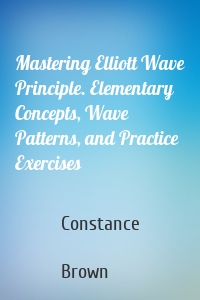 Mastering Elliott Wave Principle. Elementary Concepts, Wave Patterns, and Practice Exercises