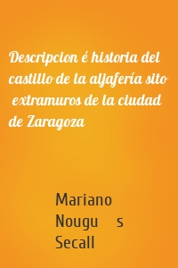 Descripcion é historia del castillo de la aljafería sito  extramuros de la ciudad de Zaragoza