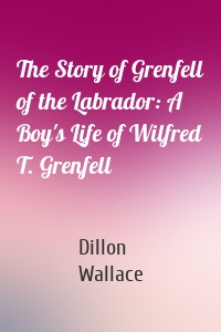 The Story of Grenfell of the Labrador: A Boy's Life of Wilfred T. Grenfell