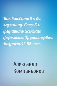 Как влюбить в себя мужчину. Способы улучшить женские феромоны. Группа первая. Возраст 41—55 лет