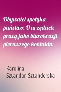 Obywatel spotyka państwo. O urzędach pracy jako biurokracji pierwszego kontaktu