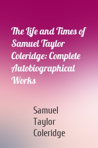 The Life and Times of Samuel Taylor Coleridge: Complete Autobiographical Works