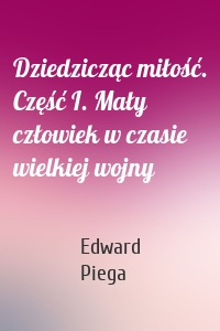 Dziedzicząc miłość. Część I. Mały człowiek w czasie wielkiej wojny