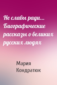 Не славы ради… Биографические рассказы о великих русских людях