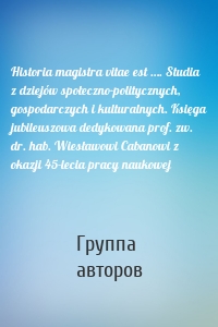 Historia magistra vitae est …. Studia z dziejów społeczno-politycznych, gospodarczych i kulturalnych. Księga jubileuszowa dedykowana prof. zw. dr. hab. Wiesławowi Cabanowi z okazji 45-lecia pracy naukowej