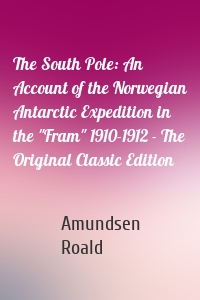 The South Pole: An Account of the Norwegian Antarctic Expedition in the "Fram" 1910-1912 - The Original Classic Edition