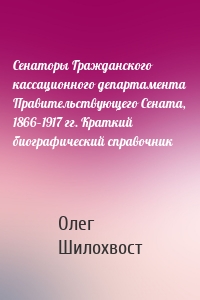 Сенаторы Гражданского кассационного департамента Правительствующего Сената, 1866–1917 гг. Краткий биографический справочник
