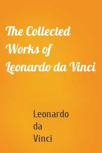 The Collected Works of Leonardo da Vinci