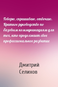 Говорю, спрашиваю, отвечаю. Краткое руководство по базовым коммуникациям для тех, кто продолжает свое профессиональное развитие