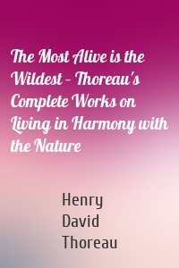 The Most Alive is the Wildest – Thoreau's Complete Works on Living in Harmony with the Nature