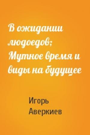 Обложка книги «В ожидании людоедов; Мутное время и виды на будущее» — Игорь Аверкиев