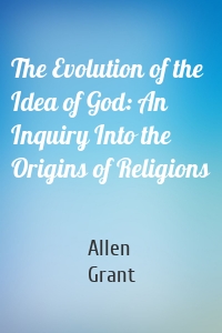 The Evolution of the Idea of God: An Inquiry Into the Origins of Religions