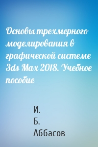 Основы трехмерного моделирования в графической системе 3ds Max 2018. Учебное пособие