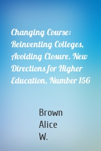 Changing Course: Reinventing Colleges, Avoiding Closure. New Directions for Higher Education, Number 156