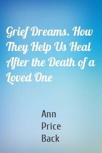 Grief Dreams. How They Help Us Heal After the Death of a Loved One