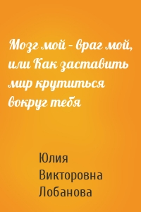 Мозг мой – враг мой, или Как заставить мир крутиться вокруг тебя