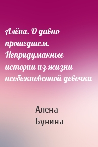 Алёна. О давно прошедшем. Непридуманные истории из жизни необыкновенной девочки