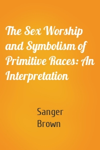 The Sex Worship and Symbolism of Primitive Races: An Interpretation